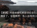 【速递】阿森纳被吹掉那球后全队表情变了，全场哗然：有人当场改口
