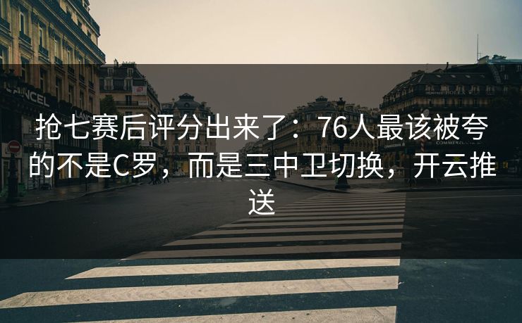 抢七赛后评分出来了：76人最该被夸的不是C罗，而是三中卫切换，开云推送-第1张图片-开云体育Kaiyunapp下载 - 官方正版